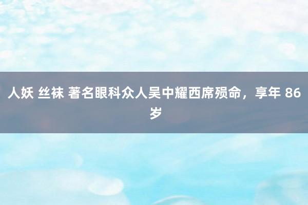 人妖 丝袜 著名眼科众人吴中耀西席殒命，享年 86 岁