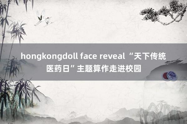 hongkongdoll face reveal “天下传统医药日”主题算作走进校园