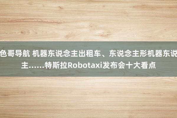 大色哥导航 机器东说念主出租车、东说念主形机器东说念主......特斯拉Robotaxi发布会十大看点