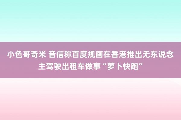 小色哥奇米 音信称百度规画在香港推出无东说念主驾驶出租车做事“萝卜快跑”