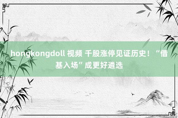 hongkongdoll 视频 千股涨停见证历史！“借基入场”成更好遴选