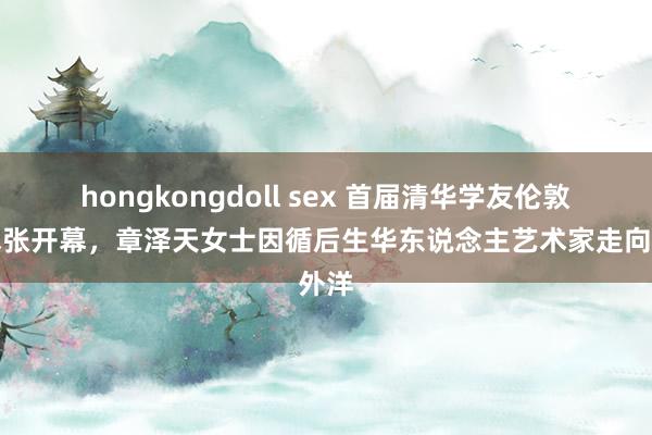 hongkongdoll sex 首届清华学友伦敦艺术张开幕，章泽天女士因循后生华东说念主艺术家走向外洋