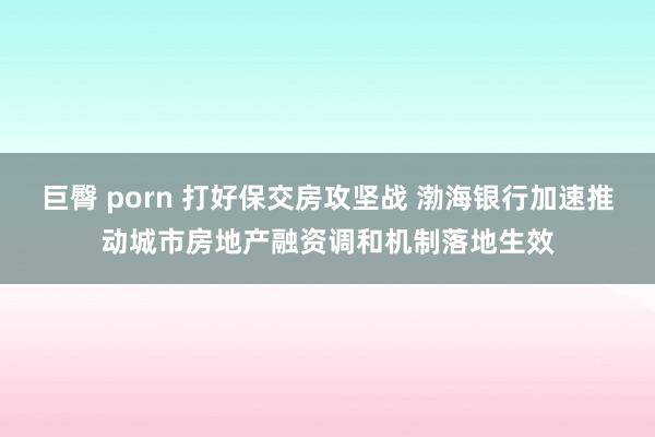 巨臀 porn 打好保交房攻坚战 渤海银行加速推动城市房地产融资调和机制落地生效