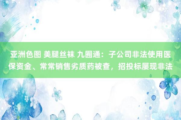 亚洲色图 美腿丝袜 九囿通：子公司非法使用医保资金、常常销售劣质药被查，招投标屡现非法