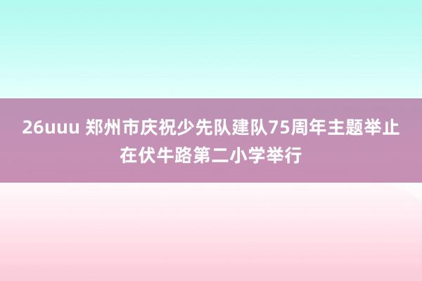 26uuu 郑州市庆祝少先队建队75周年主题举止在伏牛路第二小学举行