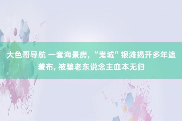 大色哥导航 一套海景房, “鬼城”银滩揭开多年遮羞布, 被骗老东说念主血本无归