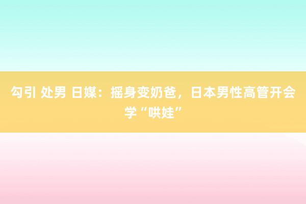 勾引 处男 日媒：摇身变奶爸，日本男性高管开会学“哄娃”