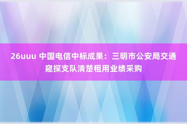 26uuu 中国电信中标成果：三明市公安局交通窥探支队清楚租用业绩采购