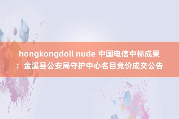 hongkongdoll nude 中国电信中标成果：金溪县公安局守护中心名目竞价成交公告