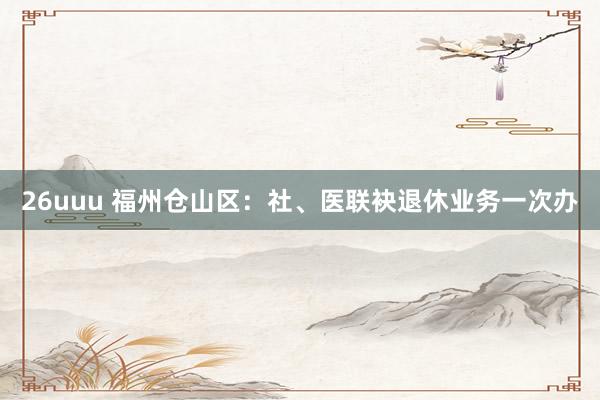 26uuu 福州仓山区：社、医联袂退休业务一次办