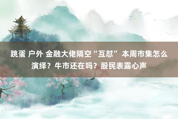 跳蛋 户外 金融大佬隔空“互怼” 本周市集怎么演绎？牛市还在吗？股民表露心声