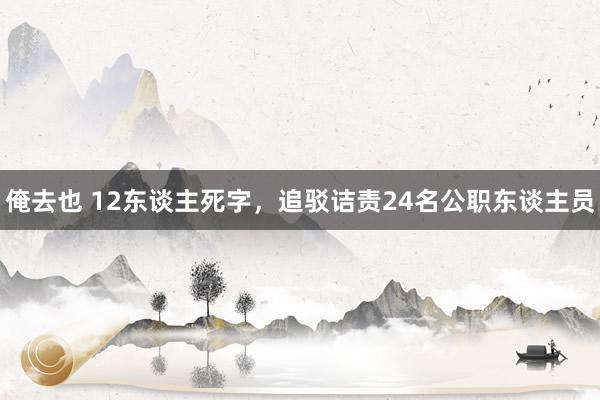 俺去也 12东谈主死字，追驳诘责24名公职东谈主员