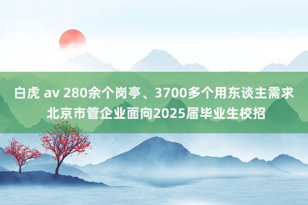 白虎 av 280余个岗亭、3700多个用东谈主需求 北京市管企业面向2025届毕业生校招