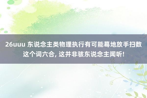 26uuu 东说念主类物理执行有可能蓦地放手扫数这个词六合， 这并非骇东说念主闻听!