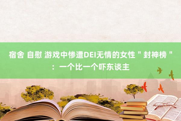 宿舍 自慰 游戏中惨遭DEI无情的女性＂封神榜＂：一个比一个吓东谈主