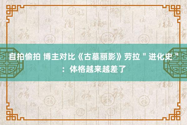 自拍偷拍 博主对比《古墓丽影》劳拉＂进化史＂：体格越来越差了