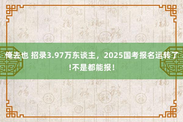 俺去也 招录3.97万东谈主，2025国考报名运转了!不是都能报！