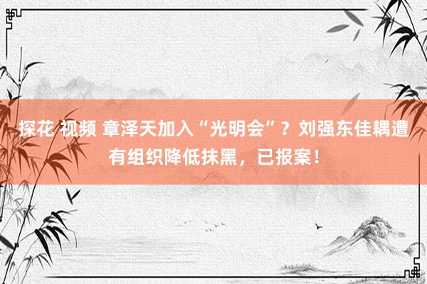 探花 视频 章泽天加入“光明会”？刘强东佳耦遭有组织降低抹黑，已报案！