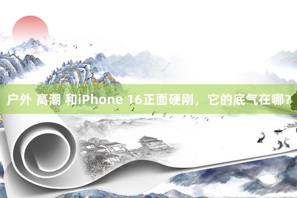 户外 高潮 和iPhone 16正面硬刚，它的底气在哪？