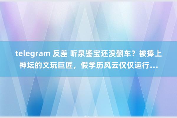 telegram 反差 听泉鉴宝还没翻车？被捧上神坛的文玩巨匠，假学历风云仅仅运行…