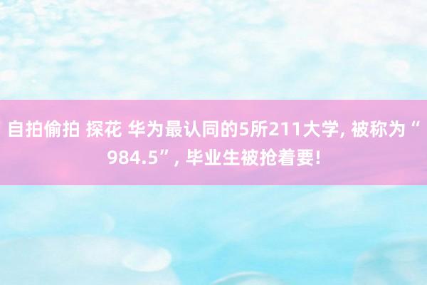 自拍偷拍 探花 华为最认同的5所211大学， 被称为“984.5”， 毕业生被抢着要!