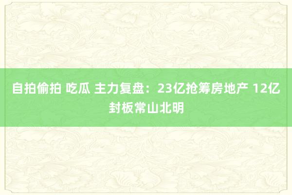 自拍偷拍 吃瓜 主力复盘：23亿抢筹房地产 12亿封板常山北明