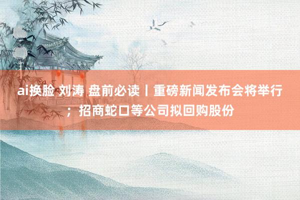 ai换脸 刘涛 盘前必读丨重磅新闻发布会将举行；招商蛇口等公司拟回购股份