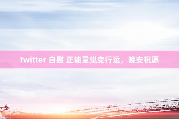 twitter 自慰 正能量蜕变行运，晚安祝愿