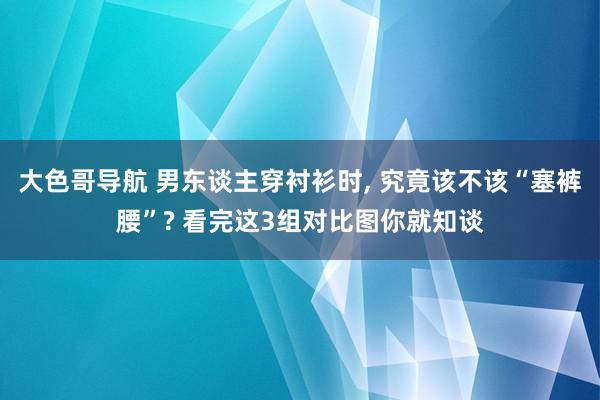 大色哥导航 男东谈主穿衬衫时， 究竟该不该“塞裤腰”? 看完这3组对比图你就知谈