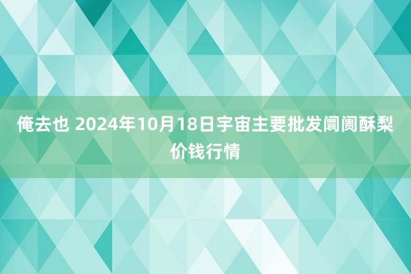 俺去也 2024年10月18日宇宙主要批发阛阓酥梨价钱行情