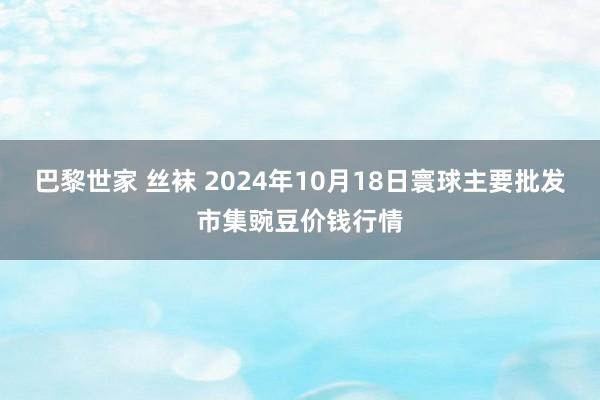 巴黎世家 丝袜 2024年10月18日寰球主要批发市集豌豆价钱行情