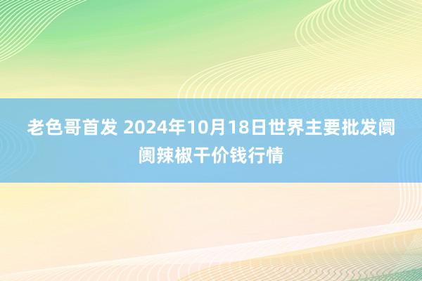 老色哥首发 2024年10月18日世界主要批发阛阓辣椒干价钱行情