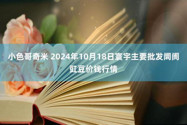 小色哥奇米 2024年10月18日寰宇主要批发阛阓豇豆价钱行情