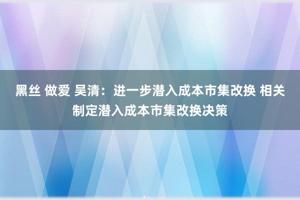 黑丝 做爱 吴清：进一步潜入成本市集改换 相关制定潜入成本市集改换决策