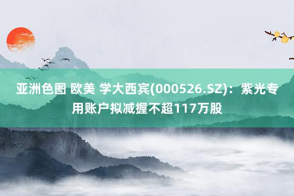 亚洲色图 欧美 学大西宾(000526.SZ)：紫光专用账户拟减握不超117万股