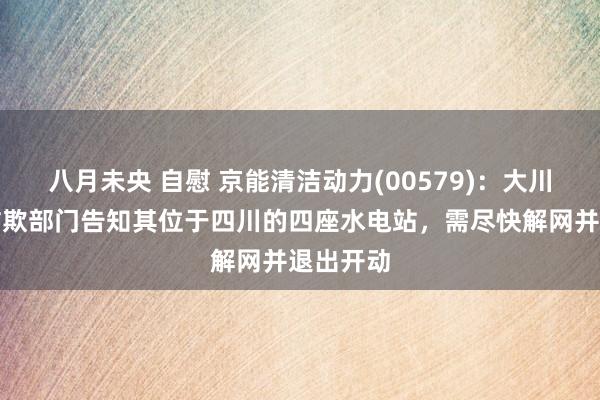 八月未央 自慰 京能清洁动力(00579)：大川公司接诈欺部门告知其位于四川的四座水电站，需尽快解网并退出开动