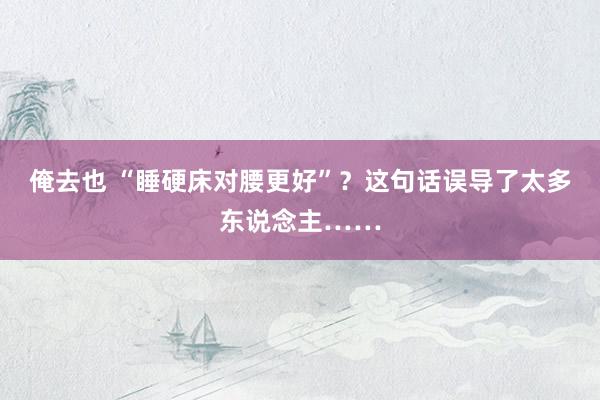 俺去也 “睡硬床对腰更好”？这句话误导了太多东说念主……