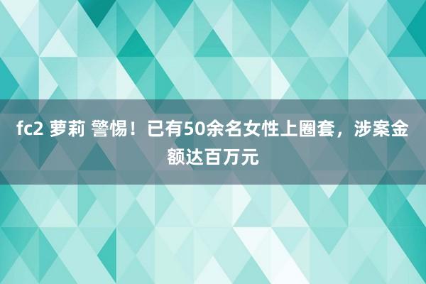 fc2 萝莉 警惕！已有50余名女性上圈套，涉案金额达百万元