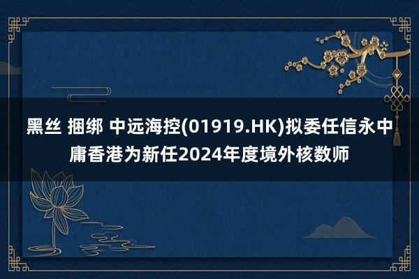 黑丝 捆绑 中远海控(01919.HK)拟委任信永中庸香港为新任2024年度境外核数师