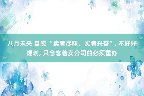 八月未央 自慰 “卖者尽职、买者兴奋”, 不好好规划, 只念念着卖公司的必须重办