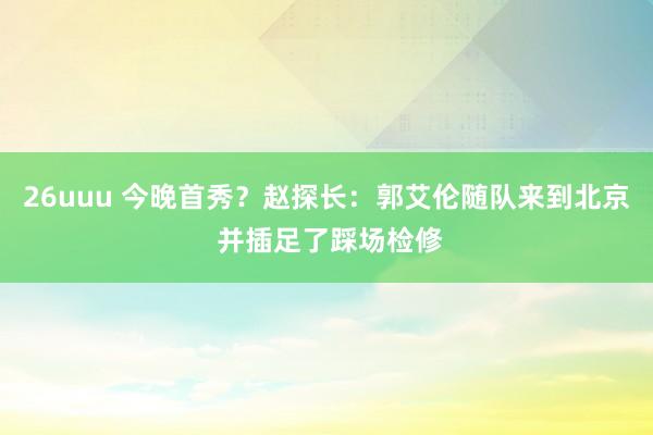 26uuu 今晚首秀？赵探长：郭艾伦随队来到北京 并插足了踩场检修