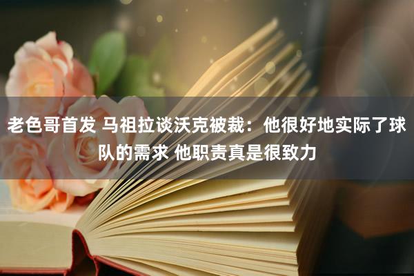 老色哥首发 马祖拉谈沃克被裁：他很好地实际了球队的需求 他职责真是很致力