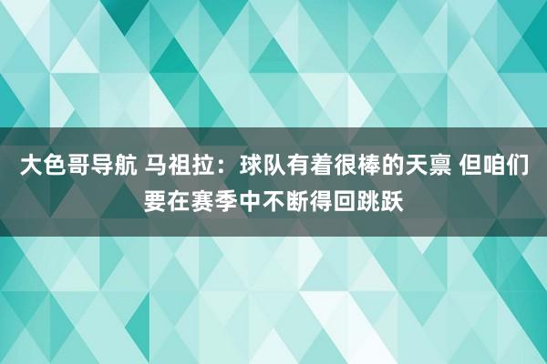 大色哥导航 马祖拉：球队有着很棒的天禀 但咱们要在赛季中不断得回跳跃