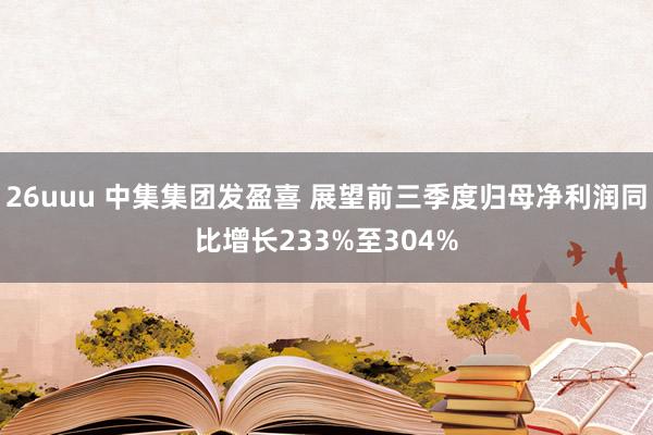 26uuu 中集集团发盈喜 展望前三季度归母净利润同比增长233%至304%