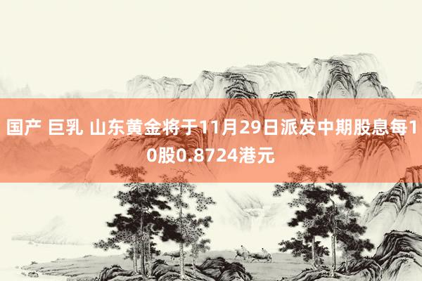 国产 巨乳 山东黄金将于11月29日派发中期股息每10股0.8724港元