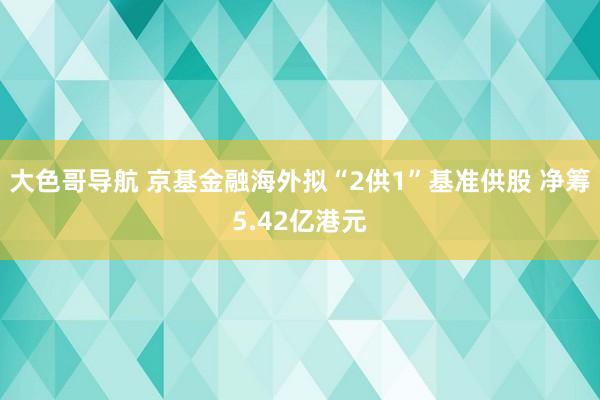 大色哥导航 京基金融海外拟“2供1”基准供股 净筹5.42亿港元