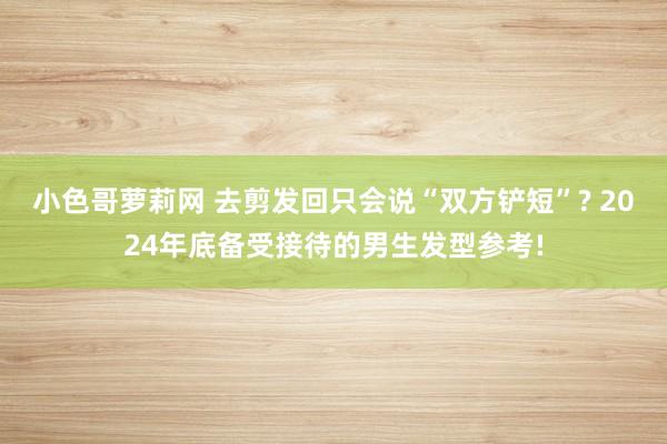 小色哥萝莉网 去剪发回只会说“双方铲短”? 2024年底备受接待的男生发型参考!