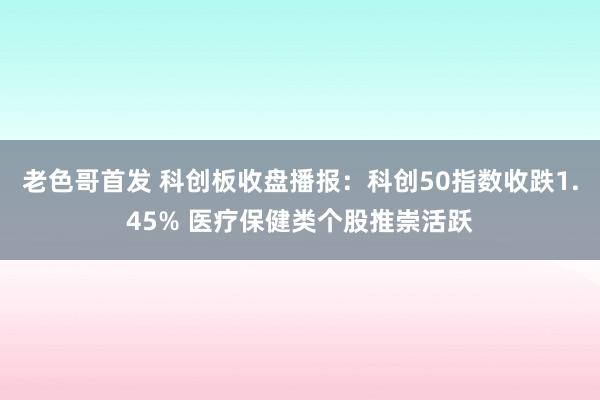 老色哥首发 科创板收盘播报：科创50指数收跌1.45% 医疗保健类个股推崇活跃