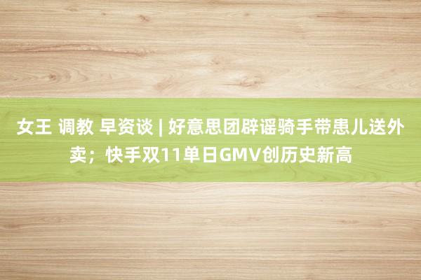 女王 调教 早资谈 | 好意思团辟谣骑手带患儿送外卖；快手双11单日GMV创历史新高