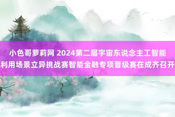 小色哥萝莉网 2024第二届宇宙东说念主工智能利用场景立异挑战赛智能金融专项晋级赛在成齐召开